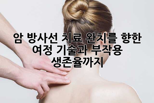 암 방사선 치료: 완치를 향한 여정, 기술과 부작용, 생존율까지