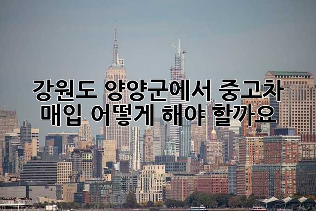 강원도 양양군에서 중고차 매입, 어떻게 해야 할까요?